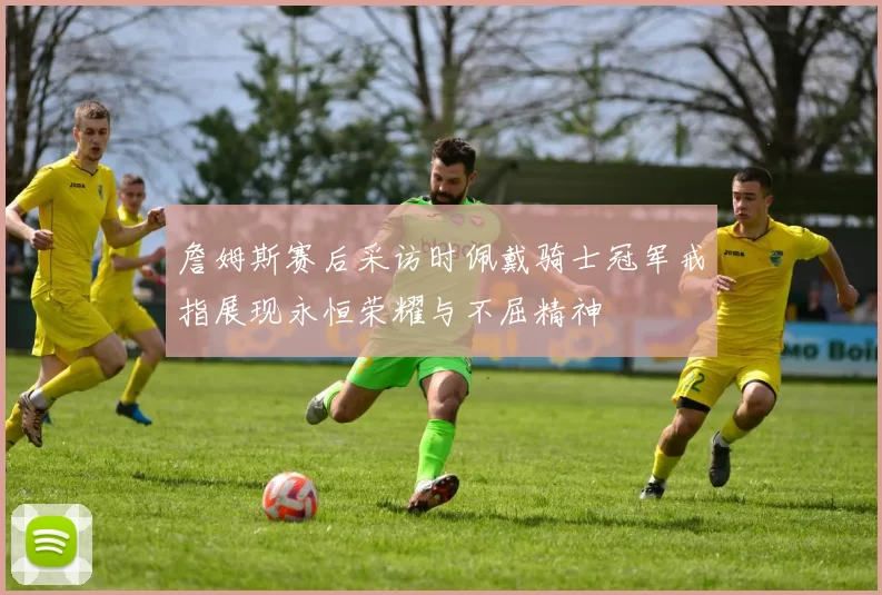 詹姆斯赛后采访时佩戴骑士冠军戒指展现永恒荣耀与不屈精神