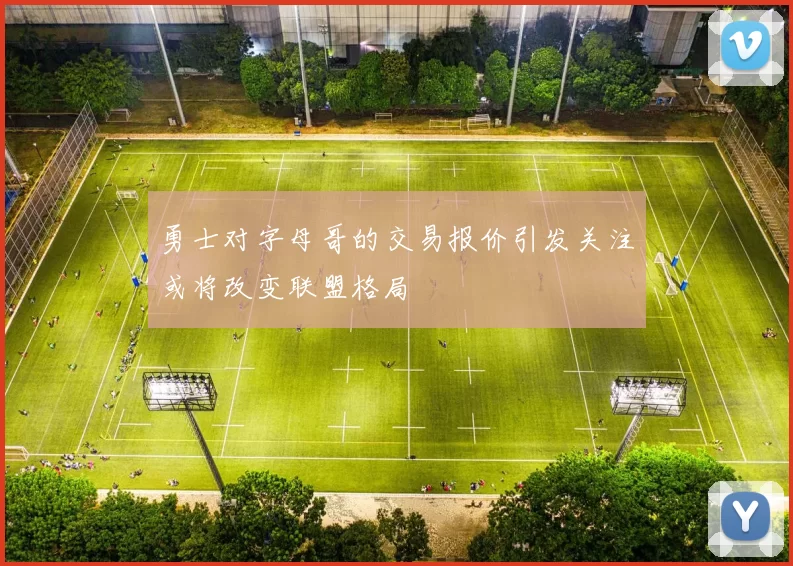 勇士对字母哥的交易报价引发关注或将改变联盟格局