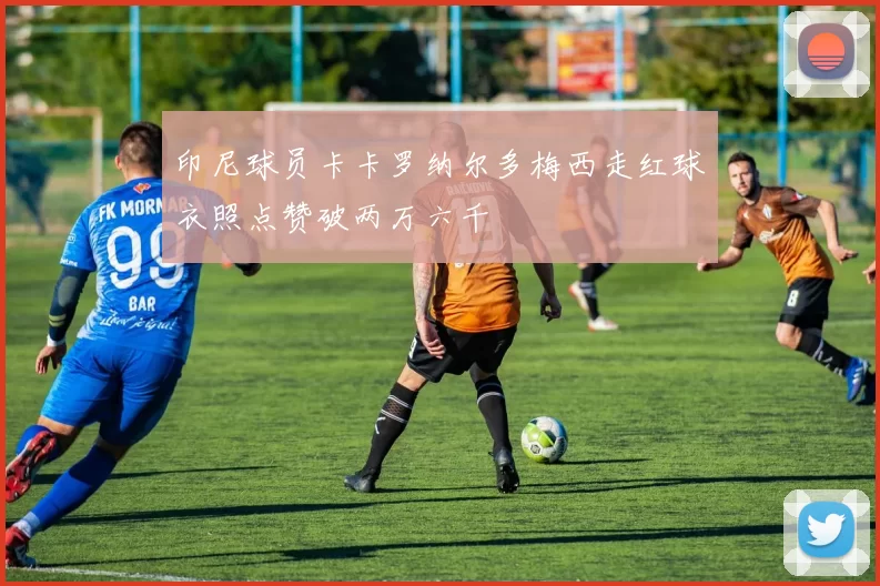 印尼球员卡卡罗纳尔多梅西走红球衣照点赞破两万六千