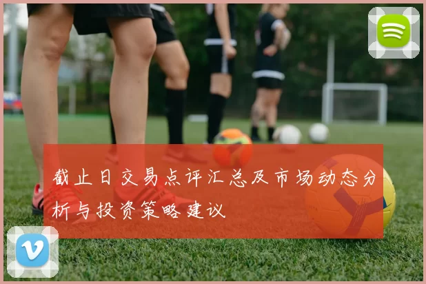 截止日交易点评汇总及市场动态分析与投资策略建议