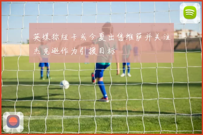 英媒称纽卡或今夏出售维萨并关注杰克逊作为引援目标