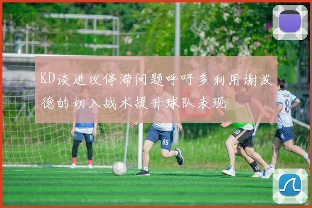 KD谈进攻停滞问题呼吁多利用谢泼德的切入战术提升球队表现