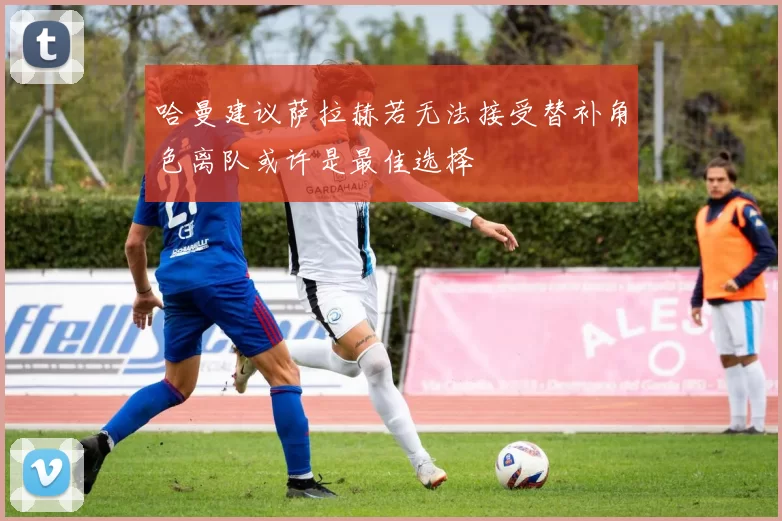 哈曼建议萨拉赫若无法接受替补角色离队或许是最佳选择