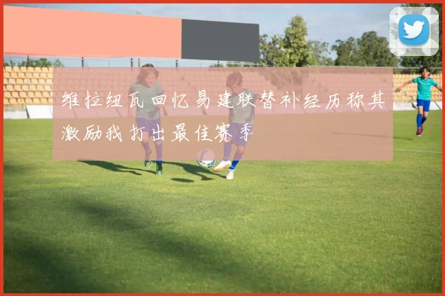 维拉纽瓦回忆易建联替补经历称其激励我打出最佳赛季