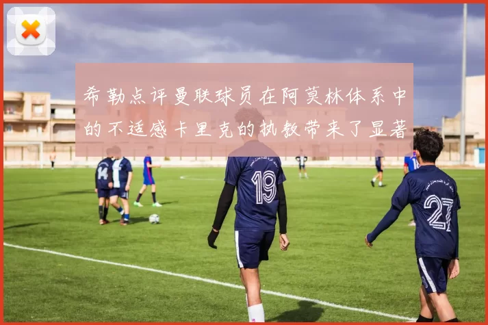 希勒点评曼联球员在阿莫林体系中的不适感卡里克的执教带来了显著变化
