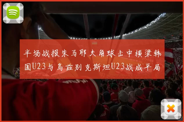 半场战报朱马耶夫角球击中横梁韩国U23与乌兹别克斯坦U23战成平局