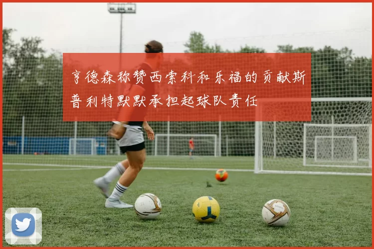 亨德森称赞西索科和乐福的贡献斯普利特默默承担起球队责任