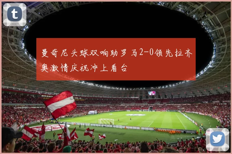 曼奇尼头球双响助罗马2-0领先拉齐奥激情庆祝冲上看台