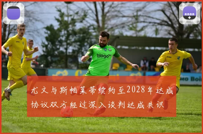 尤文与斯帕莱蒂续约至2028年达成协议双方经过深入谈判达成共识